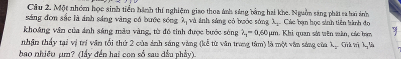 Một nhóm học sinh tiến hành thí nghiệm giao thoa ánh sáng bằng hai khe. Nguồn sáng phát ra hai ánh 
sáng đơn sắc là ánh sáng vàng có bước sóng lambda _1 và ánh sáng có bước sóng lambda _2. Các bạn học sinh tiền hành đo 
khoảng vân của ánh sáng màu vàng, từ đó tính được bước sóng lambda _1=0,60mu m. Khi quan sát trên màn, các bạn 
nhận thấy tại vị trí vân tối thứ 2 của ánh sáng vàng (kể từ vân trung tâm) là một vân sáng của lambda _2. Giá trị lambda _2 à 
bao nhiêu µm? (lấy đến hai con số sau dấu phẩy).