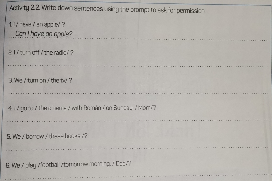 Activity 2.2. Write down sentences using the prompt to ask for permission. 
1. I / have / an apple/ ? 
Can I have an apple? 
2. I / turn off / the radio/ ? 
3. We / turn on / the tv/ ? 
4. I / go to / the cinema / with Román / on Sunday, / Mom/? 
5. We / borrow / these books /? 
6. We / play /football /tomorrow morning, / Dad/?