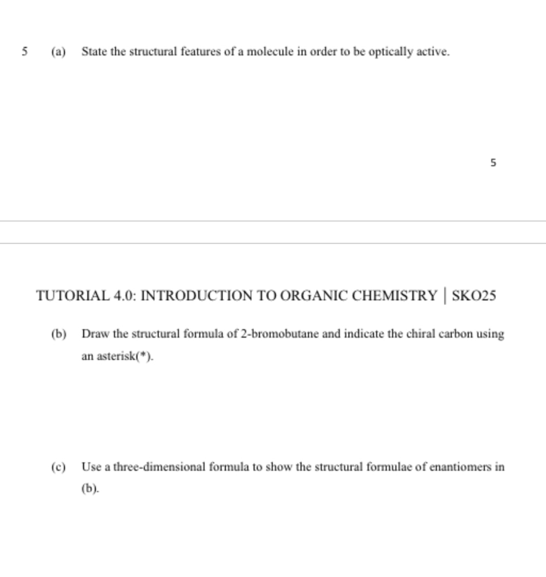 5 (a) State the structural features of a molecule in order to be optically active. 
5 
TUTORIAL 4.0: INTRODUCTION TO ORGANIC CHEMISTRY │ SKO25 
(b) Draw the structural formula of 2 -bromobutane and indicate the chiral carbon using 
an asterisk(*). 
(c) Use a three-dimensional formula to show the structural formulae of enantiomers in 
(b).