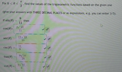 For 0 , find the values of the trigonometric functions based on the given one 
(give your answers with THREE DECIMAL PLACES or as expressions, e.g. you can enter 3/5).
ifsin (θ )= 9/11 then
cos (θ )= 2sqrt(10)/11  sigma^4
sec (θ )= 11sqrt(10)/20 
csc (θ )=| 11/9  a^4
tan (θ )= 9sqrt(10)/20  0^4
cot (θ )= 2sqrt(10)/9 