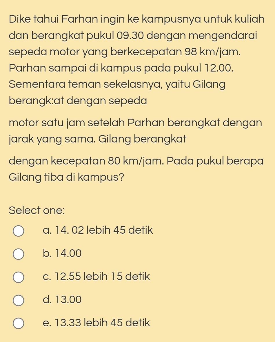 Dike tahui Farhan ingin ke kampusnya untuk kuliah
dan berangkat pukul 09.30 dengan mengendarai
sepeda motor yang berkecepatan 98 km/jam.
Parhan sampai di kampus pada pukul 12.00.
Sementara teman sekelasnya, yaitu Gilang
berangk:at dengan sepeda
motor satu jam setelah Parhan berangkat dengan
jarak yang sama. Gilang berangkat
dengan kecepatan 80 km/jam. Pada pukul berapa
Gilang tiba di kampus?
Select one:
a. 14. 02 lebih 45 detik
b. 14.00
c. 12.55 lebih 15 detik
d. 13.00
e. 13.33 lebih 45 detik