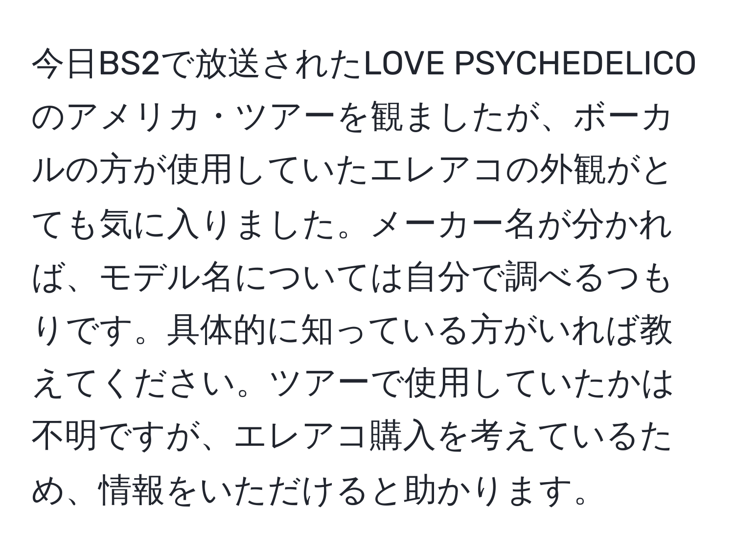 今日BS2で放送されたLOVE PSYCHEDELICOのアメリカ・ツアーを観ましたが、ボーカルの方が使用していたエレアコの外観がとても気に入りました。メーカー名が分かれば、モデル名については自分で調べるつもりです。具体的に知っている方がいれば教えてください。ツアーで使用していたかは不明ですが、エレアコ購入を考えているため、情報をいただけると助かります。