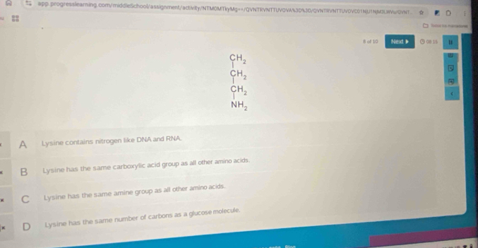 of 10 Next ▶ ⊙ 00:15 u
CH_2
CH_2
CH_2
NH_2
A Lysine contains nitrogen like DNA and RNA.
B Lysine has the same carboxylic acid group as all other amino acids.
CLysine has the same amine group as all other amino acids.
D Lysine has the same number of carbons as a glucose molecule.