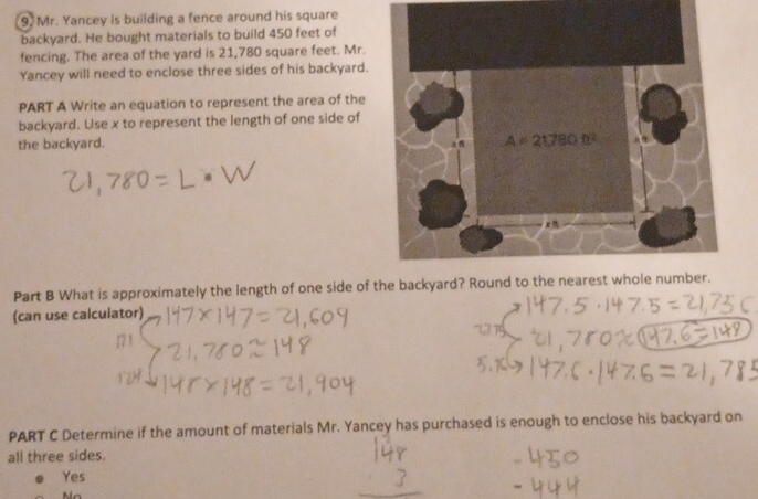 Mr. Yancey is building a fence around his square
backyard. He bought materials to build 450 feet of
fencing. The area of the yard is 21,780 square feet. Mr.
Yancey will need to enclose three sides of his backyard.
PART A Write an equation to represent the area of the
backyard. Use x to represent the length of one side of
the backyard. 
Part B What is approximately the length of one side of the
(can use calculator)
PART C Determine if the amount of materials Mr. Yancey has purchased is enough to enclose his backyard on
all three sides.
Yes