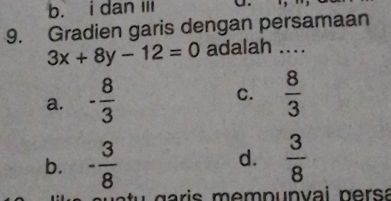 b. i dan I 
9. Gradien garis dengan persamaan
3x+8y-12=0 adalah ....
a. - 8/3 
C.  8/3 
b. - 3/8 
d.  3/8 