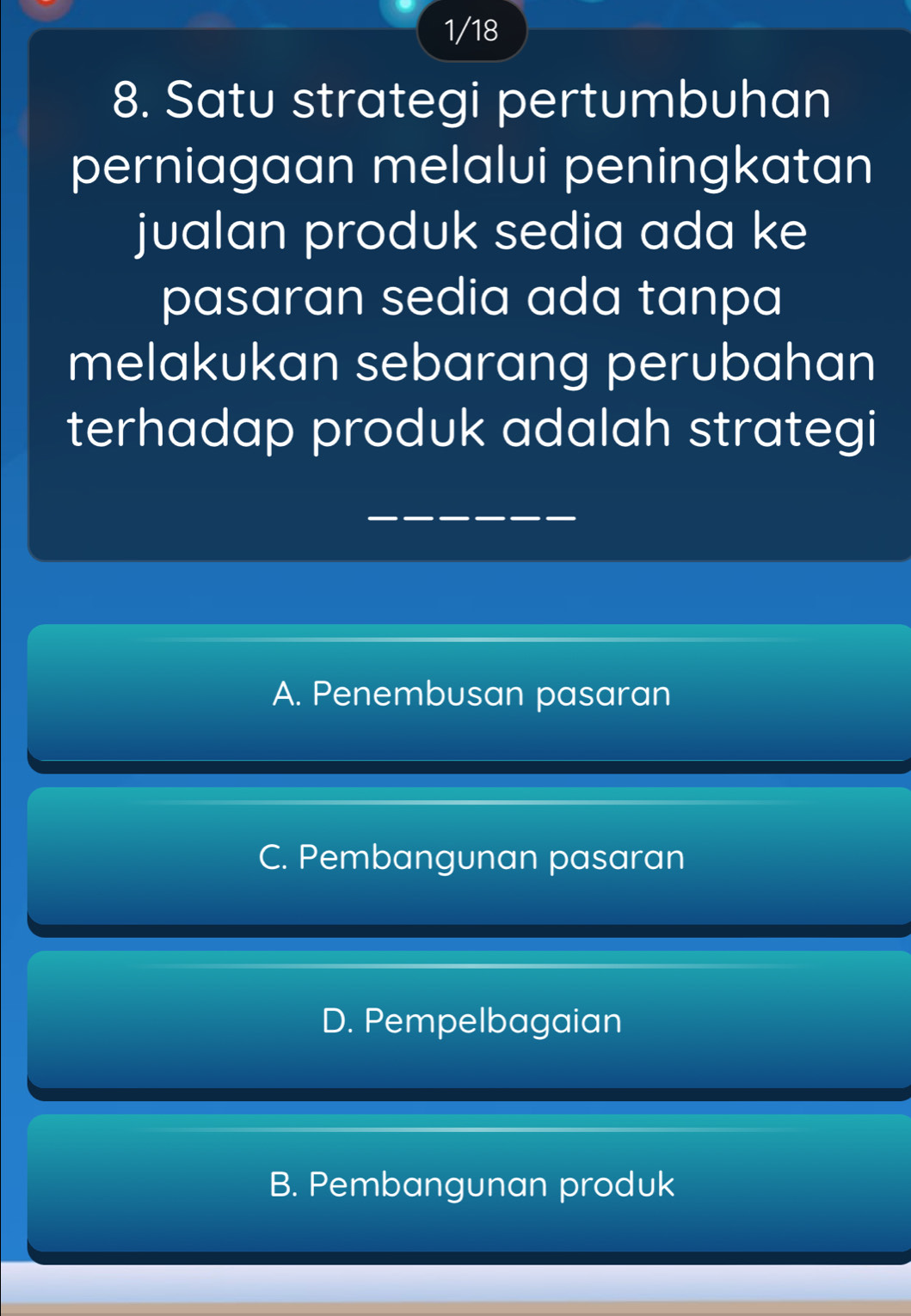 1/18
8. Satu strategi pertumbuhan
perniagaan melalui peningkatan
jualan produk sedia ada ke
pasaran sedia ada tanpa
melakukan sebarang perubahan
terhadap produk adalah strategi
A. Penembusan pasaran
C. Pembangunan pasaran
D. Pempelbagaian
B. Pembangunan produk