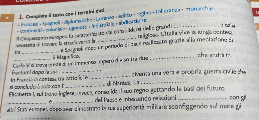 Completa il testo con i termini dati. 
U 
* Francesi • Spagnoli • diplomatiche • Lorenzo • editto • regina • tolleranza • monarchie 
e dalla 
continenti - coloniale • ugonotti • industriale • abdicazione 
Il Cinquecento europeo fu caratterizzato dal consolidarsi delle grandi 
religiosa. L'Italia vive la lunga contesa 
necessità di trovare la strada verso la 
tra_ e Spagnoli dopo un periodo di pace realizzato grazie alla mediazione di 
il Magnifico. _che andrà in 
Carlo V si trova erede di un immenso impero diviso tra due 
_ 
frantumi dopo la sua 
_diventa una vera e propria guerra civile che 
In Francia la contesa tra cattolici e 
si concluderà solo con l' _di Nantes. La_ 
Elisabetta I, sul trono inglese, invece, consolida il suo regno gettando le basi del futuro 
_e _del Paese e intessendo relazioni _con gli 
altri Stati europei, dopo aver dimostrato la sua superiorità militare sconfggendo sul mare gli 
_