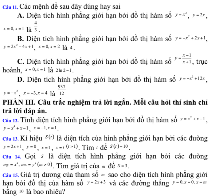 cáu 1. Các mệnh đề sau đây đúng hay sai
A. Diện tích hình phăng giới hạn bởi đồ thị hàm số y=x^2,y=2x,
x=0,x=1la^(frac 4)3.
B. Diện tích hình phẳng giới hạn bởi đồ thị hàm số y=-x^2+2x+1,
y=2x^2-4x+1,x=0,x=2 là 4.
C. Diện tích hình phẳng giới hạn bởi đồ thị hàm số y= (x-1)/x+1  , trục
hoành, x=0,x=1 là 2ln 2-1.
D. Diện tích hình phẳng giới hạn bởi đồ thị hàm số y=-x^3+12x,
y=-x^2,x=-3,x=4|a^(frac 937)12
PHẢN III. Câu trắc nghiệm trả lời ngắn. Mỗi câu hồi thí sinh chỉ
trả lời đáp án.
Cầu 12. Tính diện tích hình phăng giới hạn bởi đồ thị hàm số y=x^2+x-1,
y=x^4+x-1,x=-1,x=1_ 
Câu 13. Kí hiệu S(t) là diện tích của hình phẵng giới hạn bởi các đường
y=2x+1,y=0,x=1,x=t(t>1). Tìm  đề S(t)=10.
cau 14. Gọi s là diện tích hình phăng giới hạn bởi các đường
my=x^2,mx=y^2(m>0). Tìm giá trị của  đề S=3.
cai 1s. Giá trị dương của tham số m sao cho diện tích hình phẳng giới
hạn bởi đồ thị của hàm số y=2x+3 và các đường thăng y=0,x=0,x=m
bằng 1 là bao nhiêu?