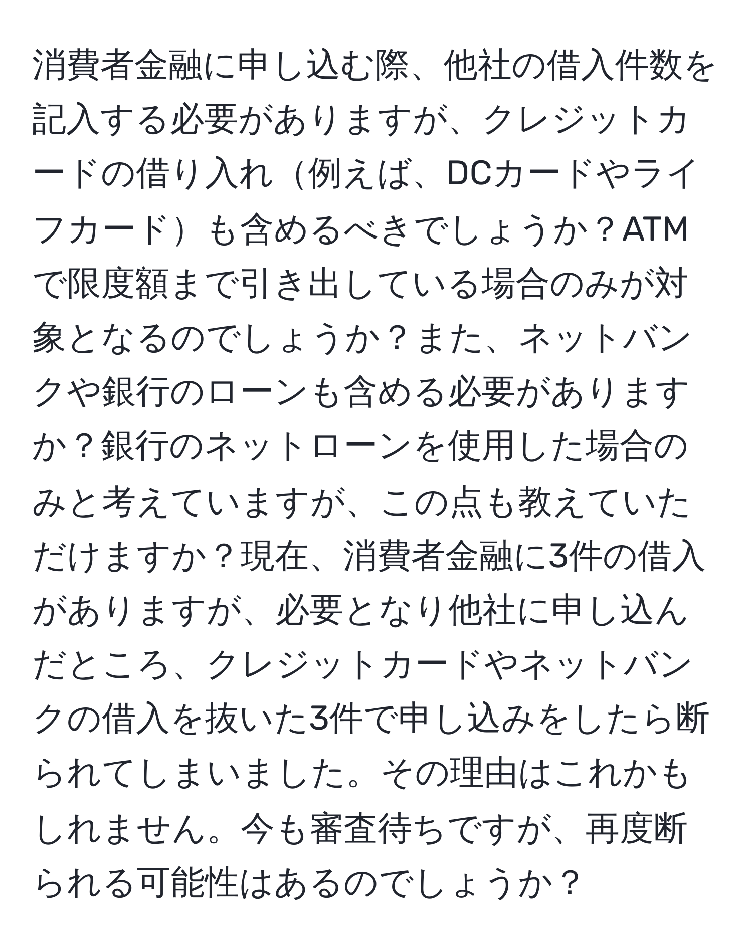 消費者金融に申し込む際、他社の借入件数を記入する必要がありますが、クレジットカードの借り入れ例えば、DCカードやライフカードも含めるべきでしょうか？ATMで限度額まで引き出している場合のみが対象となるのでしょうか？また、ネットバンクや銀行のローンも含める必要がありますか？銀行のネットローンを使用した場合のみと考えていますが、この点も教えていただけますか？現在、消費者金融に3件の借入がありますが、必要となり他社に申し込んだところ、クレジットカードやネットバンクの借入を抜いた3件で申し込みをしたら断られてしまいました。その理由はこれかもしれません。今も審査待ちですが、再度断られる可能性はあるのでしょうか？