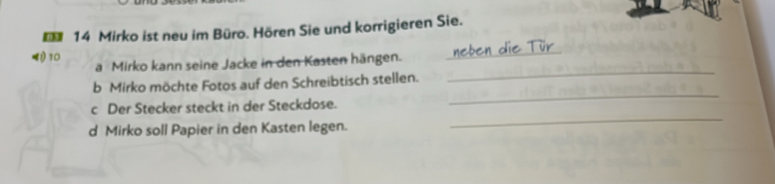 Mirko ist neu im Büro. Hören Sie und korrigieren Sie. 
_ 
! 10 a Mirko kann seine Jacke in den Kasten hängen._ 
b Mirko möchte Fotos auf den Schreibtisch stellen. 
c Der Stecker steckt in der Steckdose. 
_ 
d Mirko soll Papier in den Kasten legen. 
_