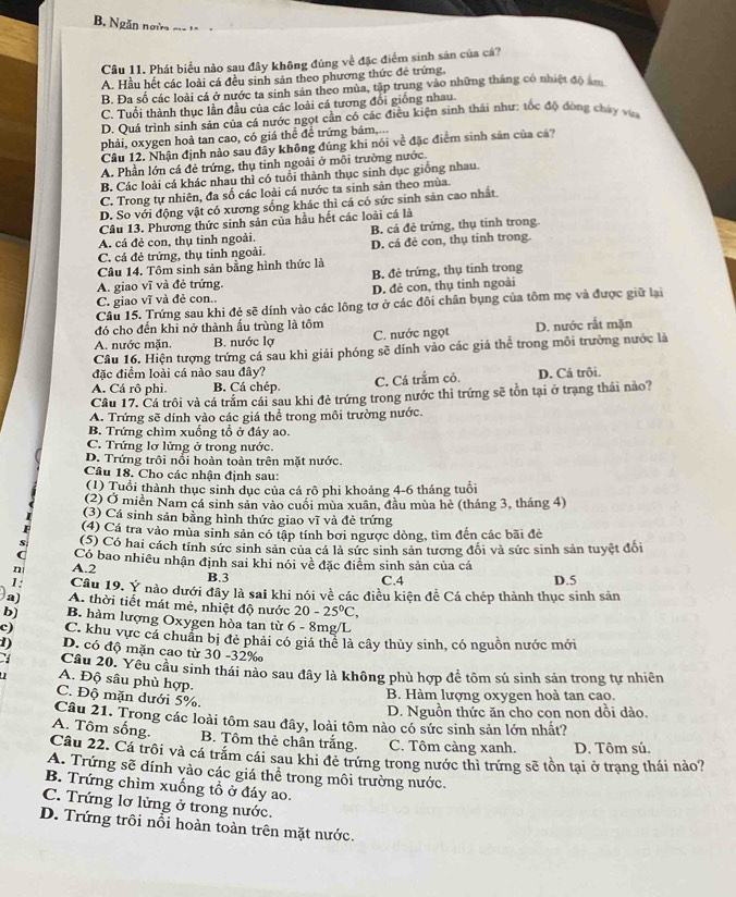 B. Ngăn ngà ===
Câu 11. Phát biểu nào sau đây không đúng về đặc điểm sinh sản của cá?
A. Hầu hết các loài cá đều sinh sản theo phương thức đẻ trứng
B. Đa số các loài cá ở nước ta sinh sản theo mùa, tập trung vào những tháng có nhiệt độ âm
C. Tuổi thành thục lần đầu của các loài cá tương đổi giống nhau.
D. Quá trình sinh sản của cá nước ngọt cần có các điều kiện sinh thái như: tốc độ đòng chây vựa
phải, oxygen hoà tan cao, có giá thể để trứng bám,...
Câu 12. Nhận định nào sau đây không đúng khi nói về đặc điểm sinh sản của cá?
A. Phần lớn cá đẻ trứng, thụ tinh ngoài ở môi trường nước.
B. Các loài cá khác nhau thì có tuổi thành thục sinh dục giống nhau.
C. Trong tự nhiên, đa số các loài cá nước ta sinh sản theo mùa.
D. So với động vật có xương sống khác thì cá có sức sinh sản cao nhất
Câu 13. Phương thức sinh sản của hầu hết các loài cá là
A. cá đẻ con, thụ tinh ngoài. B. cả đẻ trứng, thụ tinh trong.
C. cá đẻ trứng, thụ tinh ngoài. D. cá đẻ con, thụ tinh trong.
Câu 14. Tôm sinh sản bằng hình thức là
A. giao vĩ và đẻ trứng. B. đẻ trứng, thụ tinh trong
C. giao vĩ và đẻ con. D. đẻ con, thụ tinh ngoài
Câu 15. Trứng sau khi đẻ sẽ dính vào các lông tơ ở các đôi chân bụng của tôm mẹ và được giữ lại
đó cho đến khi nở thành ấu trùng là tôm
A. nước mặn. B. nước lợ C. nước ngọt D. nước rất mặn
Câu 16. Hiện tượng trứng cá sau khi giải phóng sẽ dính vào các giá thể trong môi trường nước là
đặc điểm loài cá nào sau đây?
A. Cá rô phi. B. Cá chép. C. Cá trắm cỏ. D. Cá trôi.
Câu 17. Cá trôi và cá trấm cái sau khi đẻ trứng trong nước thì trứng sẽ tồn tại ở trạng thái nào?
A. Trứng sẽ dính vào các giá thể trong môi trường nước.
B. Trứng chìm xuống tổ ở đáy ao.
C. Trứng lơ lửng ở trong nước.
D. Trứng trôi nổi hoàn toàn trên mặt nước.
Câu 18. Cho các nhận định sau:
(1) Tuổi thành thục sinh dục của cá rô phi khoảng 4-6 tháng tuổi
(2) Ở miền Nam cá sinh sản vào cuối mùa xuân, đầu mùa hè (tháng 3, tháng 4)
(3) Cá sinh sản bằng hình thức giao vĩ và đẻ trứng
(4) Cá tra vào mùa sinh sản có tập tính bởi ngược dòng, tìm đến các bãi đẻ
(5) Có hai cách tính sức sinh sản của cá là sức sinh sản tương đối và sức sinh sản tuyệt đổi
( Có bao nhiêu nhận định sai khi nói về đặc điểm sinh sản của cá
n A.2 D.5
B.3
C.4
1: Câu 19. Ý nào dưới đây là sai khi nói về các điều kiện đề Cá chép thành thục sinh sản
a) A. thời tiết mát mẻ, nhiệt độ nước 20-25°C,
b] B. hàm lượng Oxygen hòa tan từ 6 - 8mg/L
c) C. khu vực cá chuẩn bị đẻ phải có giá thể là cây thủy sinh, có nguồn nước mới
1) D. có độ mặn cao từ 30 -32‰
Câu 20. Yêu cầu sinh thái nào sau đây là không phù hợp để tôm sú sinh sản trong tự nhiên
A. Độ sâu phù hợp.
B. Hàm lượng oxygen hoà tan cao.
C. Độ mặn dưới 5%.
D. Nguồn thức ăn cho con non dồi dào.
Câu 21. Trong các loài tôm sau đây, loài tôm nào có sức sinh sản lớn nhất?
A. Tôm sống. B. Tôm thẻ chân trắng. C. Tôm càng xanh. D. Tôm sú.
Câu 22. Cá trôi và cá trăm cái sau khi đẻ trứng trong nước thì trứng sẽ tồn tại ở trạng thái nảo?
A. Trứng sẽ dính vào các giá thể trong môi trường nước.
B. Trứng chìm xuống tổ ở đáy ao.
C. Trứng lơ lửng ở trong nước.
D. Trứng trôi nổi hoàn toàn trên mặt nước.