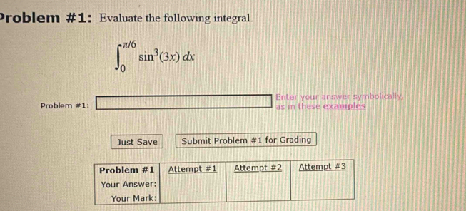 Problem #1: Evaluate the following integral.
∈t _0^((π /6)sin ^3)(3x)dx
Problem #1: □ Enter your answer symbolically, 
as in these examples 
Just Save Submit Problem # 1 for Grading 
Problem #1 Attempt =1 Attempt =2 Attempt # 3 
Your Answer: 
Your Mark: