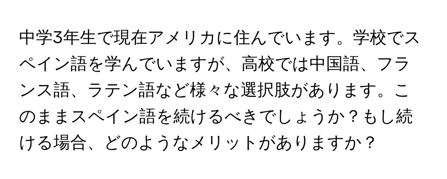 中学3年生で現在アメリカに住んでいます。学校でスペイン語を学んでいますが、高校では中国語、フランス語、ラテン語など様々な選択肢があります。このままスペイン語を続けるべきでしょうか？もし続ける場合、どのようなメリットがありますか？