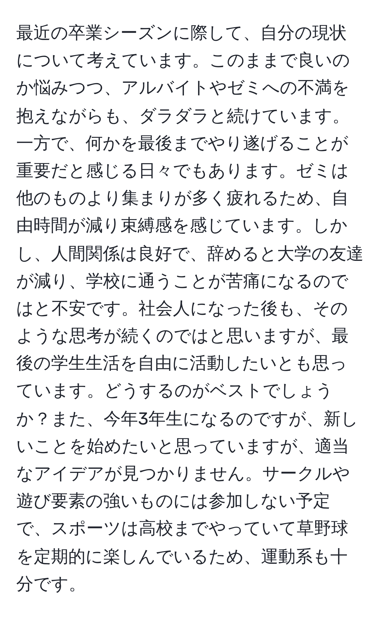 最近の卒業シーズンに際して、自分の現状について考えています。このままで良いのか悩みつつ、アルバイトやゼミへの不満を抱えながらも、ダラダラと続けています。一方で、何かを最後までやり遂げることが重要だと感じる日々でもあります。ゼミは他のものより集まりが多く疲れるため、自由時間が減り束縛感を感じています。しかし、人間関係は良好で、辞めると大学の友達が減り、学校に通うことが苦痛になるのではと不安です。社会人になった後も、そのような思考が続くのではと思いますが、最後の学生生活を自由に活動したいとも思っています。どうするのがベストでしょうか？また、今年3年生になるのですが、新しいことを始めたいと思っていますが、適当なアイデアが見つかりません。サークルや遊び要素の強いものには参加しない予定で、スポーツは高校までやっていて草野球を定期的に楽しんでいるため、運動系も十分です。