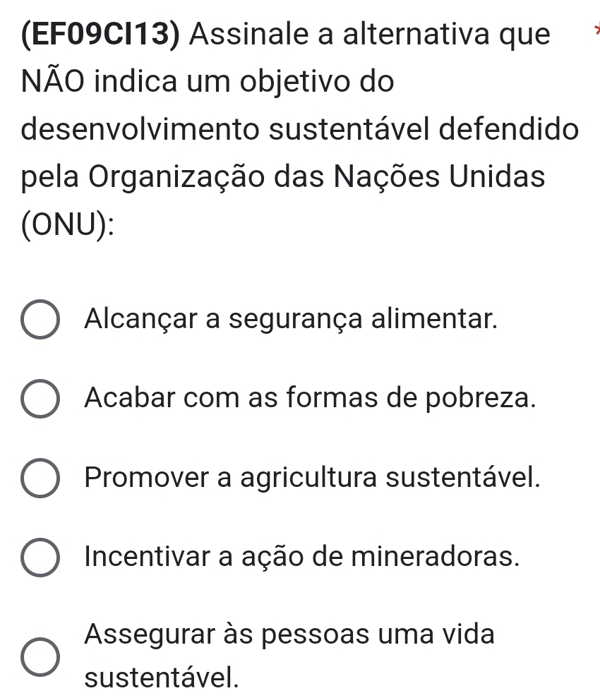 (EF09CI13) Assinale a alternativa que
NÃO indica um objetivo do
desenvolvimento sustentável defendido
pela Organização das Nações Unidas
(ONU):
Alcançar a segurança alimentar.
Acabar com as formas de pobreza.
Promover a agricultura sustentável.
Incentivar a ação de mineradoras.
Assegurar às pessoas uma vida
sustentável.