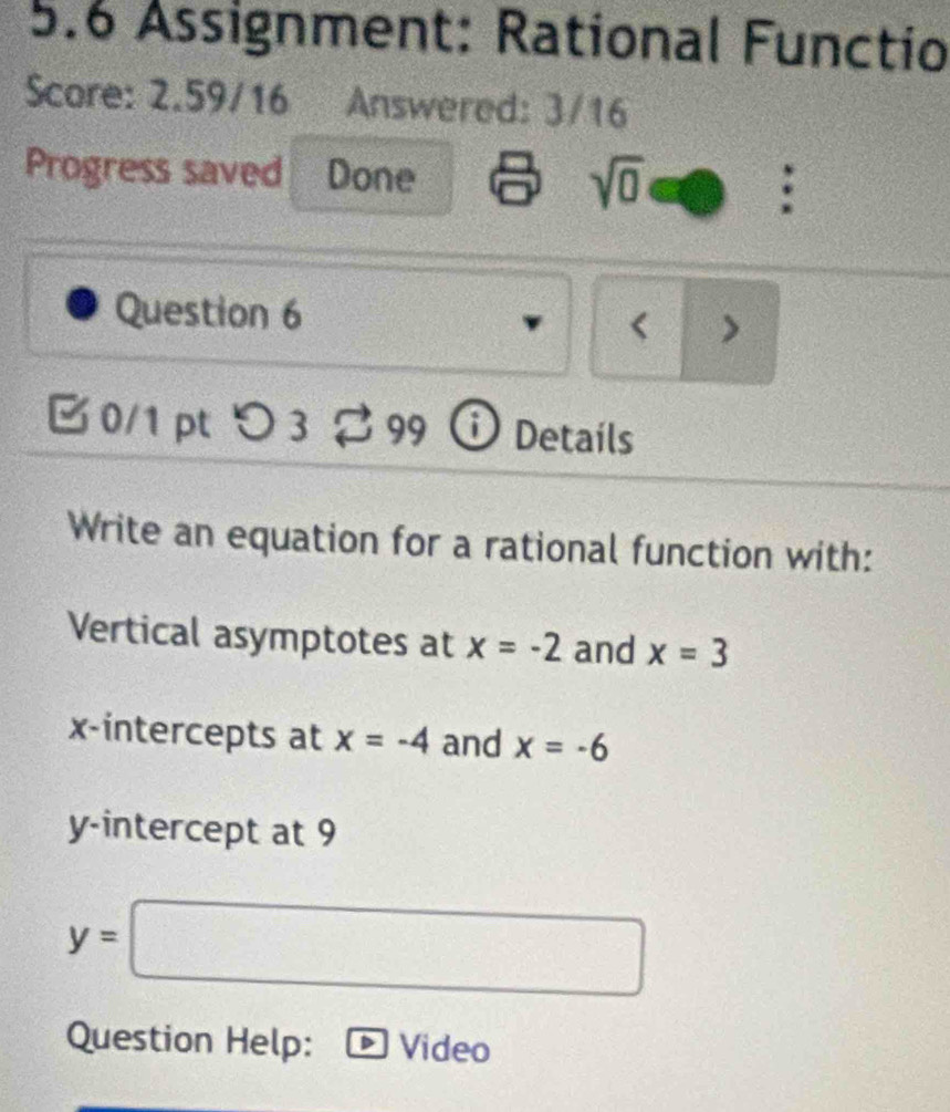 5.6 Assignment: Rational Functio 
Score: 2.59/16 Answered: 3/16 
Progress saved Done sqrt(0) 
Question 6 < > 
0/1 pt つ3 99 ⓘ Details 
Write an equation for a rational function with: 
Vertical asymptotes at x=-2 and x=3
x-intercepts at x=-4 and x=-6
y-intercept at 9
y=□
Question Help: Video