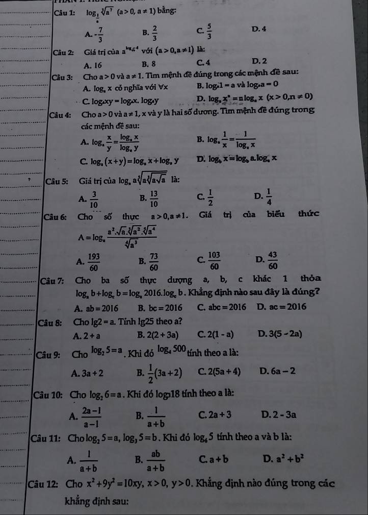 log _ 1/a sqrt[3](a^7)(a>0,a!= 1) bằng:
A. - 7/3  B.  2/3  C.  5/3  D. 4
Câu 2: Giá trị của a^(log _sqrt(a))4 với (a>0,a!= 1) là:
A. 16 B. 8 C. 4 D. 2
Câu 3: Cho a 0 v a!= 1. Tìm mệnh đề đúng trong các mệnh đề sau:
A. log _3x cỏ nghĩa với ∀x B. log _a1=a và log _sa=0
C. log xy =log _ax.log _ay D. log _ax^n=nlog _ax(x>0,n!= 0)
Câu 4: Cho a>0 và a!= 1,x *  và y là hai số dương. Tìm mệnh đề đúng trong
các mệnh đề sau:
B.
A. log _a x/y =frac log _axlog _ay log _a 1/x =frac 1log _ax
C. log _a(x+y)=log _ax+log _ay D. log _bx=log _ba.log _ax
Câu 5: Giá trị của log _aasqrt[5](asqrt [3]asqrt a) là:
A.  3/10  B.  13/10  C.  1/2  D.  1/4 
Câu 6: Chosố thực a>0,a!= 1. Giá trị của biểu thức
A=log _a (a^2.sqrt[3](a^2).sqrt[5](a^4))/sqrt[4](a^3) 
A.  193/60  B.  73/60  C.  103/60  D.  43/60 
Câu 7: Cho ba số thực dượng a, b, c khác 1 thỏa
log _ab+log _cb=log _a2016.log _cb. Khẳng định nào sau đây là đúng?
A. ab=2016 B. bc=2016 C. abc=2016 D. ac=2016
Câu 8: Cho lg 2=a. Tính lg25 theo a?
A. 2+a B. 2(2+3a) C. 2(1-a) D. 3(5-2a)
Câu 9: Cho log _25=a. Khi do^(log _4)500 tính theo a là:
A. 3a+2 B.  1/2 (3a+2) C. 2(5a+4) D. 6a-2
Câu 10: Cho log _26=a. Khi đó log 18 tính theo a là:
A.  (2a-1)/a-1  B.  1/a+b  C. 2a+3 D. 2-3a
Câu 11: Cho log _25=a,log _35=b. Khi đó log _65 tính theo a và b là:
A.  1/a+b  B.  ab/a+b  C. a+b D. a^2+b^2
Câu 12: Cho x^2+9y^2=10xy,x>0,y>0. Khẳng định nào đúng trong các
khẳng định sau: