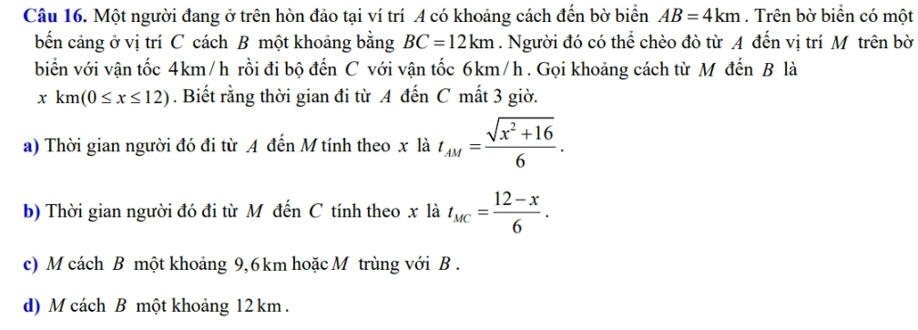 Một người đang ở trên hòn đảo tại ví trí A có khoảng cách đến bờ biển AB=4km. Trên bờ biển có một
bến cảng ở vị trí C cách B một khoảng bằng BC=12km. Người đó có thể chèo đò từ A đến vị trí Mô trên bờ
biển với vận tốc 4km/h rồi đi bộ đến C với vận tốc 6km/h. Gọi khoảng cách từ M đến B là
xkm(0≤ x≤ 12). Biết rằng thời gian đi từ A đến C mất 3 giờ.
a) Thời gian người đó đi từ A đến M tính theo x là t_AM= (sqrt(x^2+16))/6 . 
b) Thời gian người đó đi từ Mỹ đến C tính theo x là t_MC= (12-x)/6 . 
c) M cách B một khoảng 9,6 km hoặc M trùng với B .
d) M cách B một khoảng 12 km.