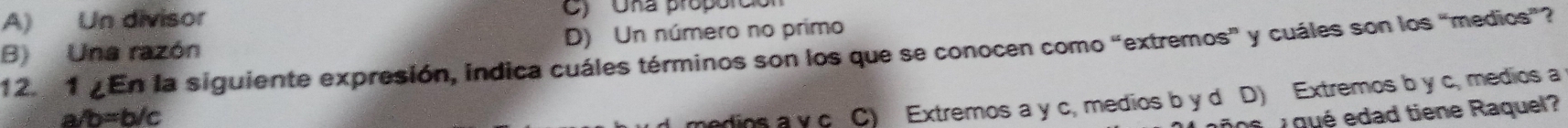 A) Un divisor C) Una propórció
B) Una razón D) Un número no primo
12. 1 ¿En la siguiente expresión, indica cuáles términos son los que se conocen como “extremos” y cuáles son los “medios”?
a/ b=b/c
medios a y c C) Extremos a y c, medios b y d D) Extremos b y c, medios a
qué edad tiene Raquel?