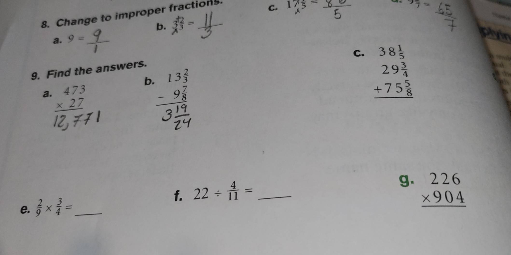 Change to improper fractions. 
C. 17 1/5 =
9 π /7 =
b. 3 2/3 =
a. 9=
plyin 
C. beginarrayr 38 1/5  29 3/4  +75 5/8  hline endarray

9. Find the answers. 
mal 
b. beginarrayr 13 2/3  -9 7/8  hline endarray
a. beginarrayr 473 * 27 hline endarray
f. 22/  4/11 = _ 
g. beginarrayr 226 * 904 hline endarray
e.  2/9 *  3/4 = _