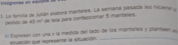 Intégrense en equipes un 
1. La familia de Julián elabora manteles. La semana pasada les hidiero 
pédido de 45m^2 de tela para confeccionar 5 mantelles. 
a) Expresen con una x la medida del lado de los mantelles y plan sen y
ecuación que represente la situación. 
_