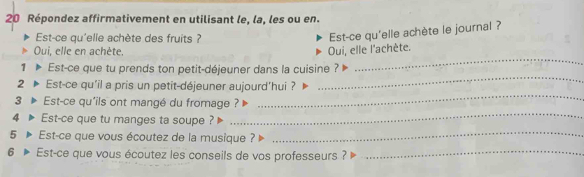 Répondez affirmativement en utilisant le, la, les ou en. 
Est-ce qu'elle achète des fruits ? 
Est-ce qu'elle achète le journal ? 
_ 
Oui, elle en achète. Oui, elle l'achète. 
1 Est-ce que tu prends ton petit-déjeuner dans la cuisine ? 
_ 
2 Est-ce qu'il a pris un petit-déjeuner aujourd’hui ? 
_ 
3 Est-ce qu'ils ont mangé du fromage ? 
4 Est-ce que tu manges ta soupe ? 
_ 
5 Est-ce que vous écoutez de la musique ?_ 
6 Est-ce que vous écoutez les conseils de vos professeurs ?_