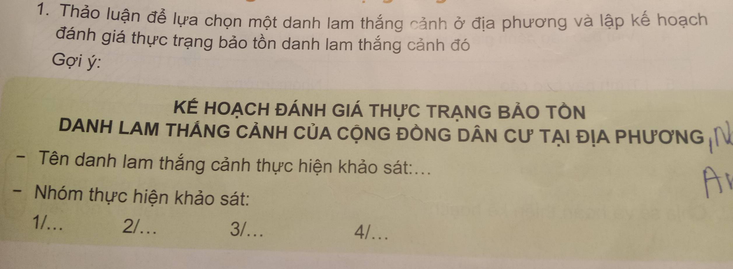 Thảo luận để lựa chọn một danh lam thắng cảnh ở địa phương và lập kế hoạch
đánh giá thực trạng bảo tồn danh lam thắng cảnh đó
Gợi ý :
KÉ HOẠCH ĐÁNH GIÁ THựC TRẠNG BẢO TÔN
DANH LAM THÁNG CẢNH CủA CỘNG ĐỒNG DÂN Cư TẠI ĐỊA PHƯơNG
- Tên danh lam thắng cảnh thực hiện khảo sát:...
- Nhóm thực hiện khảo sát:
1/... 2/.. 4/…
3/….