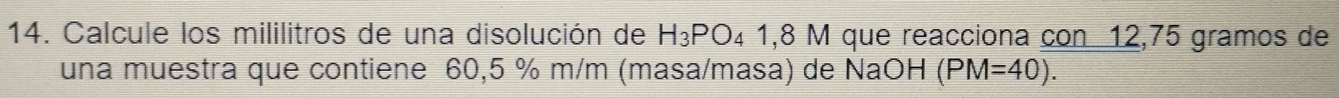 Calcule los mililitros de una disolución de H_3PO_4 1,8 M que reacciona con 12,75 gramos de 
una muestra que contiene 60,5 % m/m (masa/masa) de NaOH (PM=40).