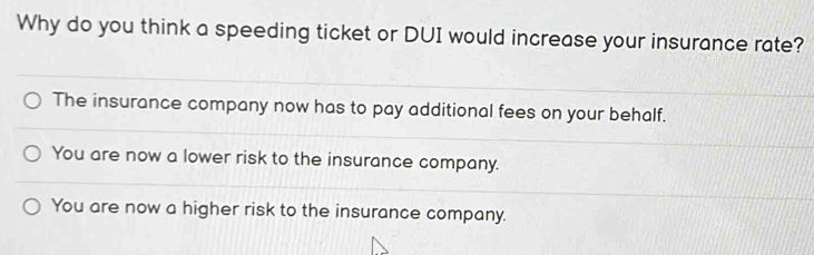 Why do you think a speeding ticket or DUI would increase your insurance rate?
The insurance company now has to pay additional fees on your behalf.
You are now a lower risk to the insurance company.
You are now a higher risk to the insurance company.