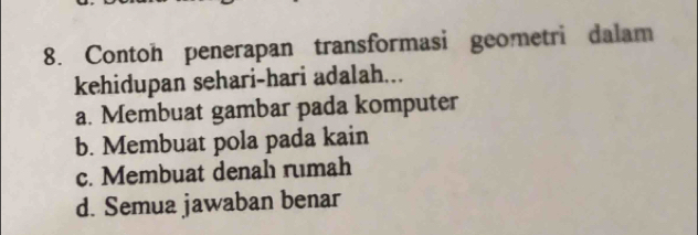 Contoh penerapan transformasi geometri dalam
kehidupan sehari-hari adalah...
a. Membuat gambar pada komputer
b. Membuat pola pada kain
c. Membuat denah rumah
d. Semua jawaban benar