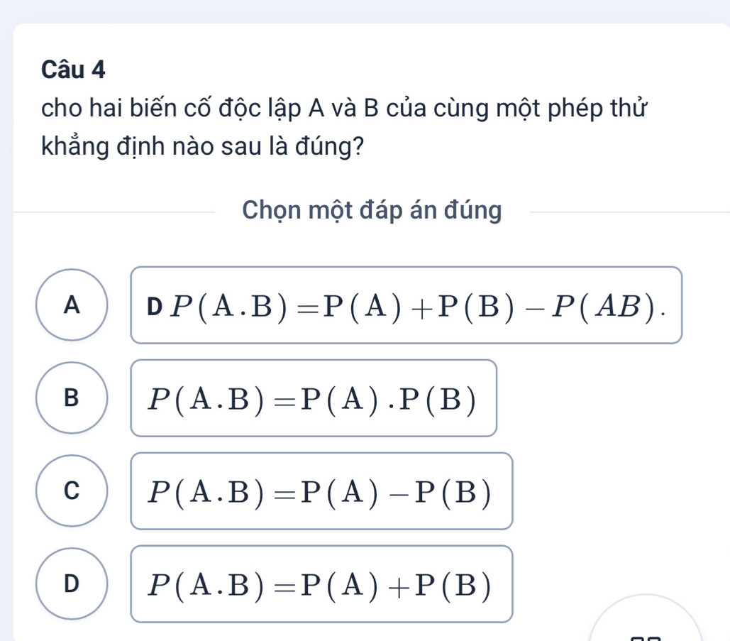 cho hai biến cố độc lập A và B của cùng một phép thử
khẳng định nào sau là đúng?
Chọn một đáp án đúng
A DP(A.B)=P(A)+P(B)-P(AB).
B P(A.B)=P(A).P(B)
C P(A.B)=P(A)-P(B)
D P(A.B)=P(A)+P(B)