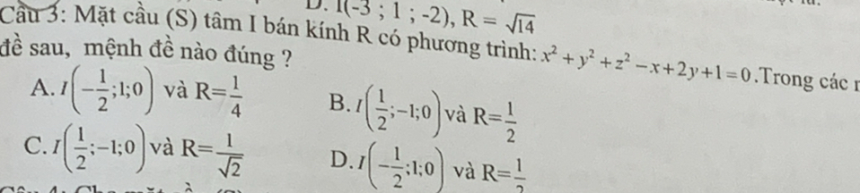 T(-3;1;-2), R=sqrt(14)
Cầu 3: Mặt cầu (S) tâm I bán kính R có phương trình: x^2+y^2+z^2-x+2y+1=0 Trong các n
đề sau, mệnh đề nào đúng ?
A. I(- 1/2 ;1;0) và R= 1/4  B. I( 1/2 ;-1;0) và R= 1/2 
C. I( 1/2 ;-1;0) và R= l/sqrt(2)  D. I(- 1/2 ;1;0) và R= 1/2 