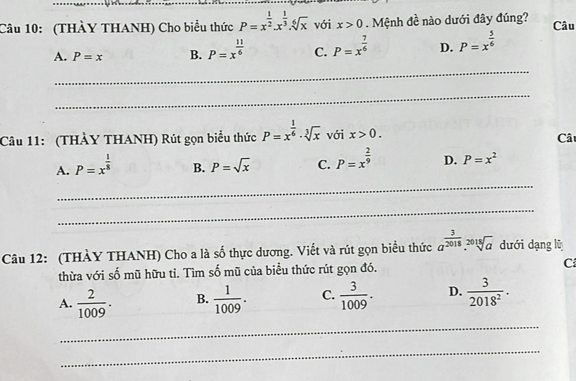 (THÀY THANH) Cho biểu thức P=x^(frac 1)2.x^(frac 1)3.sqrt[6](x) với x>0. Mệnh đề nào dưới đây đúng? Câu
A. P=x B. P=x^(frac 11)6 C. P=x^(frac 7)6 D. P=x^(frac 5)6
_
_
Câu 11: (THẢY THANH) Rút gọn biểu thức P=x^(frac 1)6· sqrt[3](x) với x>0. 
Câ
A. P=x^(frac 1)8
B. P=sqrt(x) C. P=x^(frac 2)9 D. P=x^2
_
_
Câu 12: (THẢY THANH) Cho a là số thực dương. Viết và rút gọn biểu thức a^(frac 3)2018.sqrt[2018](a) dưới dạng lũ
thừa với số mũ hữu tỉ. Tìm số mũ của biều thức rút gọn đó. C
A.  2/1009 .  1/1009 . C.  3/1009 . D.  3/2018^2 . 
B.
_
_