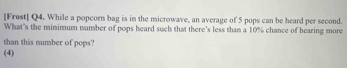 [Frost] Q4. While a popcorn bag is in the microwave, an average of 5 pops can be heard per second. 
What’s the minimum number of pops heard such that there’s less than a 10% chance of hearing more 
than this number of pops? 
(4)