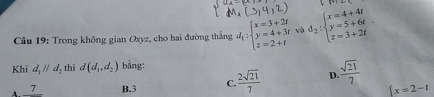 Trong không gian Oxyz, cho hai đường thẳng d_1:beginarrayl x=3+2t y=4+3t z=2+tendarray. và d_2:beginarrayl x=4+4t y=5+6t z=3+2tendarray.. 
Khi d_1parallel d_2 thì d(d_1,d_2) bằng:
 sqrt(21)/7 
D.
A. _ 7
B. 3
C.  2sqrt(21)/7 
x=2-t