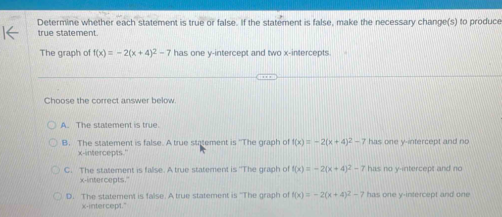 Determine whether each statement is true or false. If the statement is false, make the necessary change(s) to produce
true statement.
The graph of f(x)=-2(x+4)^2-7 has one y-intercept and two x-intercepts.
Choose the correct answer below.
A. The statement is true.
B. The statement is false. A true statement is ''The graph of f(x)=-2(x+4)^2-7 has one y-intercept and no
x-intercepts."
C. The statement is false. A true statement is ''The graph of f(x)=-2(x+4)^2-7 has no y-intercept and no
x-intercepts."
D. The statement is false. A true statement is ''The graph of f(x)=-2(x+4)^2-7 has one y-intercept and one
x-intercept."