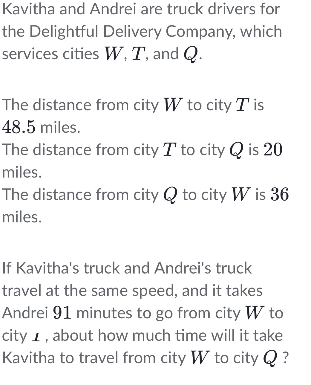 Kavitha and Andrei are truck drivers for 
the Delightful Delivery Company, which 
services cities W, T, and Q. 
The distance from city W to city T is
48.5 miles. 
The distance from city T to city Q is 20
miles. 
The distance from city Q to city W is 36
miles. 
If Kavitha's truck and Andrei's truck 
travel at the same speed, and it takes 
Andrei 91 minutes to go from city W to 
city ⊥ , about how much time will it take 
Kavitha to travel from city W to city Q ?