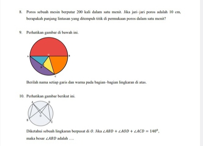 Poros sebuah mesin berputar 200 kali dalam satu menit. Jika jari-jari poros adalah 10 cm, 
berapakah panjang lintasan yang ditempuh titik di permukaan poros dalam satu menit? 
9. Perhatikan gambar di bawah ini. 
Berilah nama setiap garis dan warna pada bagian-bagian lingkaran di atas. 
10. Perhatikan gambar berikut ini. 
Diketahui sebuah lingkaran berpusat di O. Jika ∠ ABD+∠ AOD+∠ ACD=140°. 
maka besar ∠ ABD adalah . . .