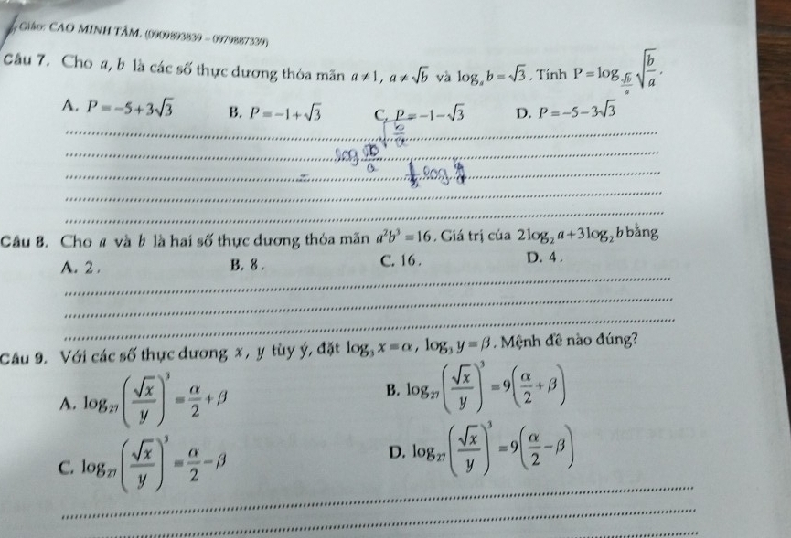 Ciáo: CAO MINH TÂM. (0909893839 - 0979887339)
Câu 7. Cho a, b là các số thực dương thỏa mãn a!= 1, a!= sqrt(b) và log _ab=sqrt(3). TinhP=log _ sqrt(6)/a sqrt(frac b)a. 
_
A. P=-5+3sqrt(3) B. P=-1+sqrt(3) C. P=-1-sqrt(3) D. P=-5-3sqrt(3)
_
_
_
_
_
Câu 8. Cho # và b là hai số thực dương thỏa mãn a^2b^3=16. Giá trị của 2log _2a+3log _2bb ằng
_
A. 2. B. 8. C. 16.
D. 4.
_
_
Câu 9. Với các số thực dương x , y tùy ý, đặt log _3x=alpha , log _3y=beta. Mệnh đề nào đúng?
A. log _n( sqrt(x)/y )^3= alpha /2 +beta
B. log _n( sqrt(x)/y )^3=9( alpha /2 +beta )
_
C. log _π ( sqrt(x)/y )^3= alpha /2 -beta
D. log _27( sqrt(x)/y )^3=9( alpha /2 -beta )
_
_