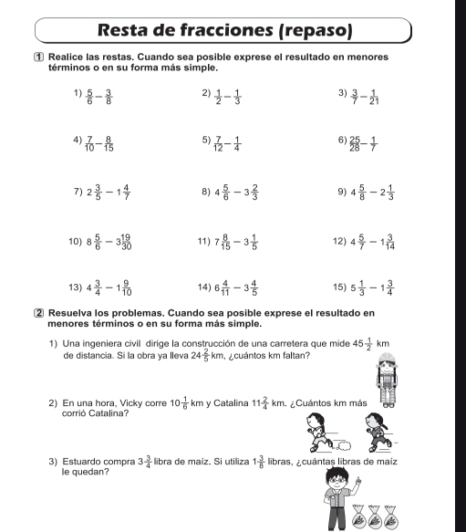 Resta de fracciones (repaso)
① Realice las restas. Cuando sea posible exprese el resultado en menores
términos o en su forma más simple.
2)
3)
1)  5/6 - 3/8   1/2 - 1/3   3/7 - 1/21 
5)
6)
4)  7/10 - 8/15   7/12 - 1/4   25/28 - 1/7 
7) 2 3/5 -1 4/7  8) 4 5/6 -3 2/3  9) 4 5/8 -2 1/3 
10) 8 5/6 -3 19/30  11) 7 8/15 -3 1/5  12) 4 5/7 -1 3/14 
13) 4 3/4 -1 9/10  14) 6 4/11 -3 4/5  15) 5 1/3 -1 3/4 
② Resuelva los problemas. Cuando sea posible exprese el resultado en
menores términos o en su forma más simple.
1) Una ingeniera civil dirige la construcción de una carretera que mide 45 1/2 km
de distancia. Si la obra ya lleva 24 2/5 km cuántos km faltan?
2) En una hora, Vicky corre 10 1/6 kmy Catalina 11 2/4 km ¿Cuántos km más
corrió Catalina?
3) Estuardo compra 3 3/4  libra de maíz. Si utiliza 1 3/8  libras, A cuántas libras de maíz
le quedan?