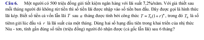 Một người có 500 triệu đồng gửi tiết kiệm ngân hàng với lãi suất 7,2% /năm. Với giả thiết sau 
mỗi tháng người đó không rút tiền thì số tiền lãi được nhập vào số tiền ban đầu. Đây được gọi là hình thức 
lãi kép. Biết số tiền cả vốn lẫn lãi T sau # tháng được tính bởi công thức T=T_0(1+r)^n , trong đó T_0 là số 
tiênn gửi lúc đầu và 7 là lãi suất của một tháng. Dùng hai số hạng đầu tiên trong khai triển của nhị thức 
Niu - tơn, tính gần đúng số tiền (triệu đồng) người đó nhận được (cả gốc lẫn lãi) sau 6 tháng?