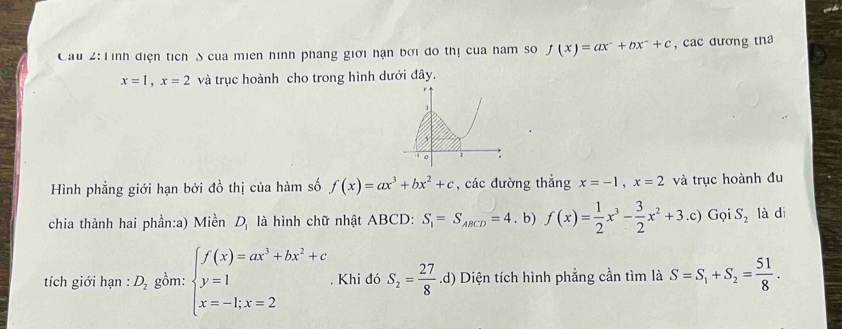 Cầu 2: Tình điện tích S của miên hình pháng giới hạn bởi đo thị của ham so f(x)=ax^-+bx^-+c , cac dương tha
x=1, x=2 và trục hoành cho trong hình dưới đây. 
Hình phẳng giới hạn bởi đồ thị của hàm số f(x)=ax^3+bx^2+c , các đường thắng x=-1, x=2 và trục hoành đu 
chia thành hai phần:a) Miền là hình chữ nhật ABCD : D_1 S_1=S_ABCD=4. b) f(x)= 1/2 x^3- 3/2 x^2+3.c) Gọi^(a^-)^-) S_2 là di 
tích giới hạn : D_2 gồm: beginarrayl f(x)=ax^3+bx^2+c y=1 x=-1;x=2endarray.. Khi đó S_2= 27/8 .d) Diện tích hình phẳng cần tìm là S=S_1+S_2= 51/8 .