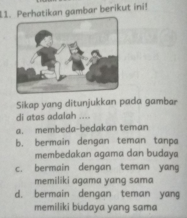 Perhatikan gambar berikut ini!
Sikap yang ditunjukkan pada gambar
di atas adalah ....
a. membeda-bedakan teman
b. bermain dengan teman tanpa
membedakan agama dan budaya
c. bermain dengan teman yang
memiliki agama yang sama
d. bermain dengan teman yang
memiliki budaya yang sama