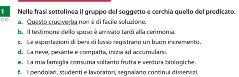 Nelle frasi sottolinea il gruppo del soggetto e cerchia quello del predicato.
00 a. Questo cruciverba non è di facile soluzione.
b. Il testimone dello sposo è arrivato tardi alla cerimonia.
c. Le esportazioni di beni di lusso registrano un buon incremento.
d. La neve, pesante e compatta, inizia ad accumularsi.
e. La mia famiglia consuma soltanto frutta e verdura biologiche.
f. I pendolari, studenti e lavoratori, segnalano continui disservizi.