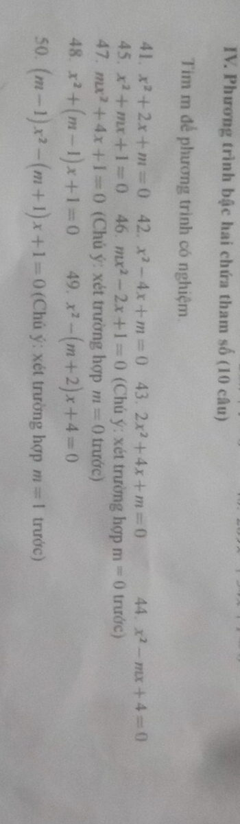 Phương trình bậc hai chứa tham số (10 câu) 
Tim m để phương trình có nghiệm. 
41. x^2+2x+m=0 42. x^2-4x+m=0 43. 2x^2+4x+m=0 44. x^2-mx+4=0
45. x^2+mx+1=0 46. mx^2-2x+1=0 (Chú ý: xét trường hợp m=0 trước) 
47. mx^2+4x+1=0 (Chú ý: xét trường hợp m=0 trước) 
48. x^2+(m-1)x+1=0 49. x^2-(m+2)x+4=0
50. (m-1)x^2-(m+1)x+1=0 (Chú ý: xét trường hợp m=1 trước)