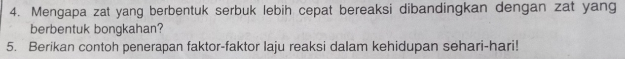 Mengapa zat yang berbentuk serbuk lebih cepat bereaksi dibandingkan dengan zat yang 
berbentuk bongkahan? 
5. Berikan contoh penerapan faktor-faktor laju reaksi dalam kehidupan sehari-hari!