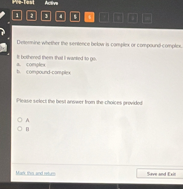 Pre-Test Active
1 2 3 4 5 6 i
Determine whether the sentence below is complex or compound-complex.
It bothered them that I wanted to go.
a. complex
b. compound-complex
Please select the best answer from the choices provided
A
B
Mark this and return Save and Exit