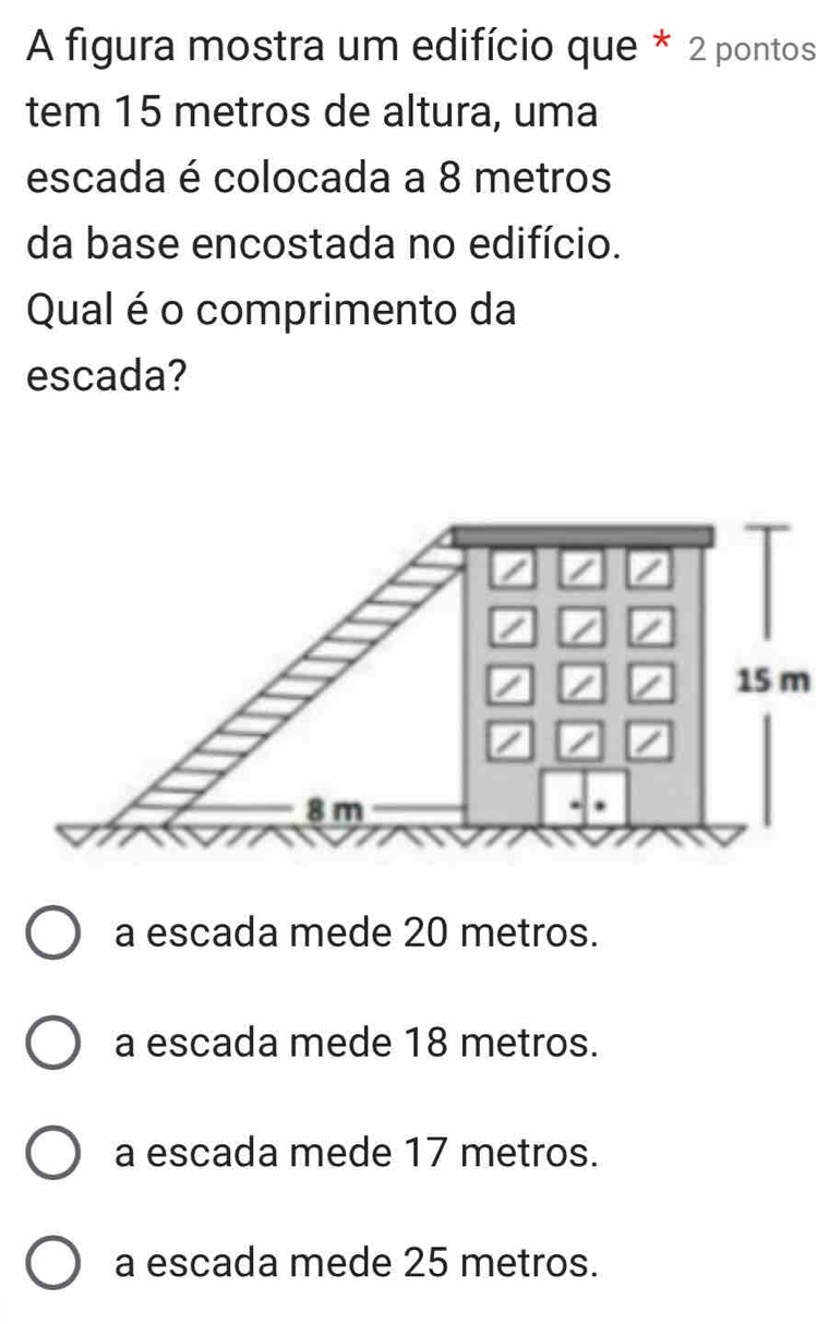 A figura mostra um edifício que * 2 pontos
tem 15 metros de altura, uma
escada é colocada a 8 metros
da base encostada no edifício.
Qual é o comprimento da
escada?
a escada mede 20 metros.
a escada mede 18 metros.
a escada mede 17 metros.
a escada mede 25 metros.