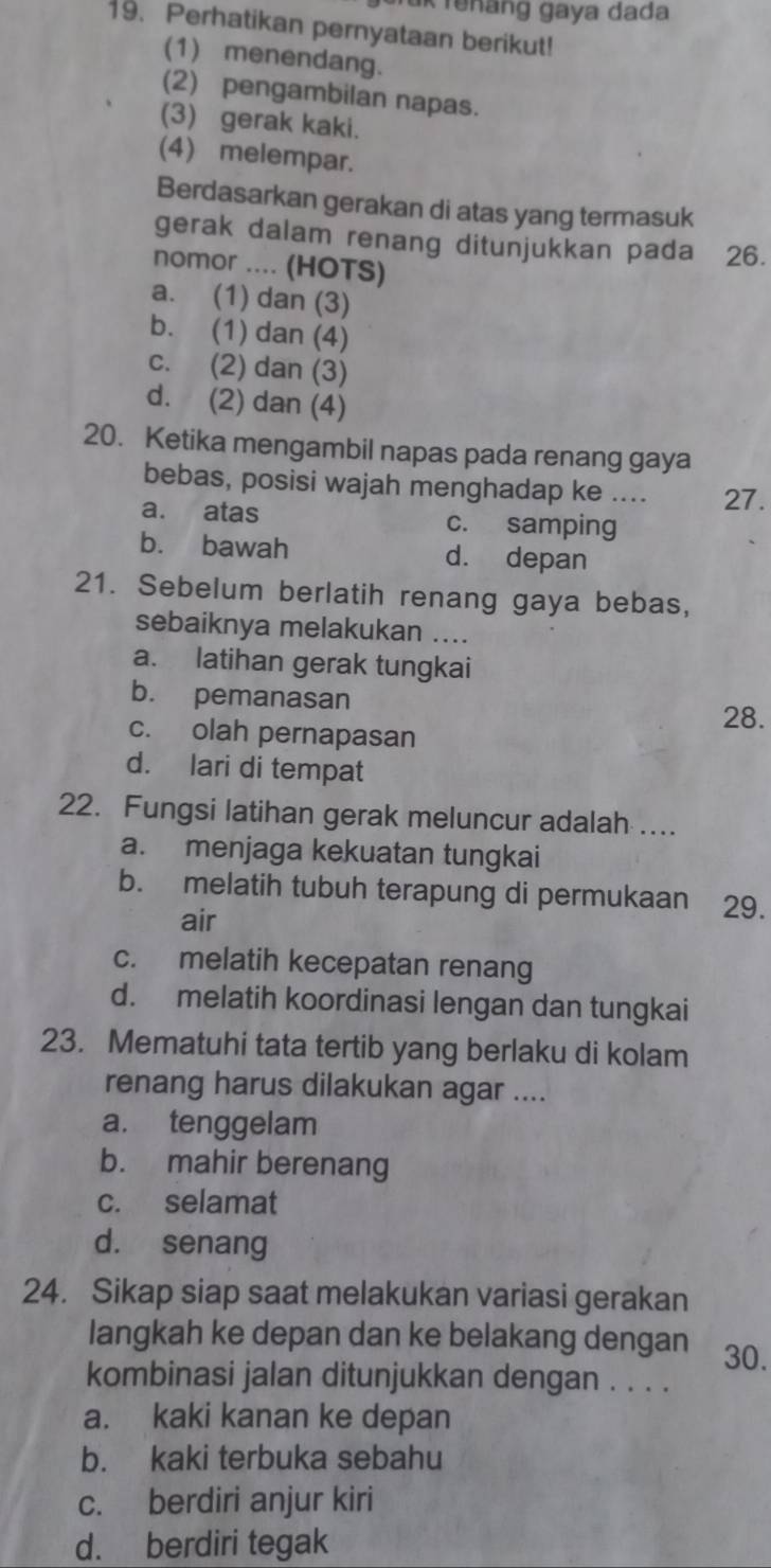 Tük renäng gaya dada
19. Perhatikan pernyataan berikut!
(1) menendang.
(2) pengambilan napas.
(3) gerak kaki.
(4) melempar.
Berdasarkan gerakan di atas yang termasuk
gerak dalam renang ditunjukkan pada 26.
nomor .... (HOTS)
a. (1) dan (3)
b. (1) dan (4)
c. (2) dan (3)
d. (2) dan (4)
20. Ketika mengambil napas pada renang gaya
bebas, posisi wajah menghadap ke .... 27.
a. atas c. samping
b. bawah d. depan
21. Sebelum berlatih renang gaya bebas,
sebaiknya melakukan ....
a. latihan gerak tungkai
b. pemanasan
28.
c. olah pernapasan
d. lari di tempat
22. Fungsi latihan gerak meluncur adalah ....
a. menjaga kekuatan tungkai
b. melatih tubuh terapung di permukaan 29.
air
c. melatih kecepatan renang
d. melatih koordinasi lengan dan tungkai
23. Mematuhi tata tertib yang berlaku di kolam
renang harus dilakukan agar ....
a. tenggelam
b. mahir berenang
c. selamat
d. senang
24. Sikap siap saat melakukan variasi gerakan
langkah ke depan dan ke belakang dengan 30.
kombinasi jalan ditunjukkan dengan . . . .
a. kaki kanan ke depan
b. kaki terbuka sebahu
c. berdiri anjur kiri
d. berdiri tegak