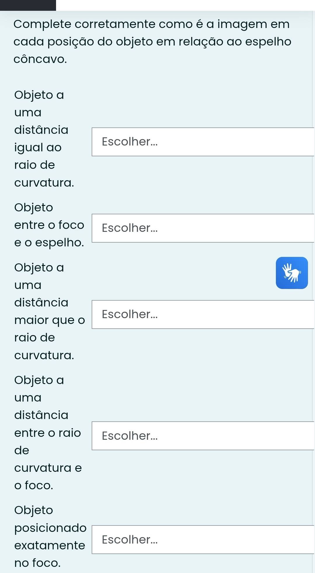 Complete corretamente como é a imagem em 
cada posição do objeto em relação ao espelho 
côncavo. 
Objeto a 
uma 
distância 
igual ao 
Escolher... 
raio de 
curvatura. 
Objeto 
entre o foco Escolher... 
e o espelho. 
Objeto a 
uma 
distância 
maior que o 
Escolher... 
raio de 
curvatura. 
Objeto a 
uma 
distância 
entre o raio Escolher... 
de 
curvatura e 
o foco. 
Objeto 
posicionado 
exatamente Escolher... 
no foco.